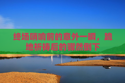 终场哨响前的意外一瞬,跪地祈祷后的骤然倒下