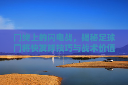 门线上的闪电战，揭秘足球门将快发球技巧与战术价值