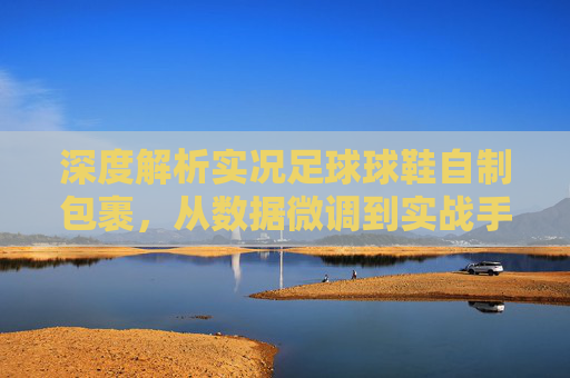 深度解析实况足球球鞋自制包裹，从数据微调到实战手感优化的终极指南