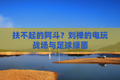 扶不起的阿斗？刘禅的电玩战场与足球绿茵