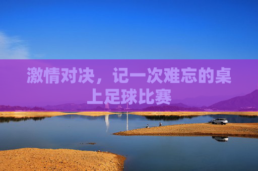 激情对决,记一次难忘的桌上足球比赛