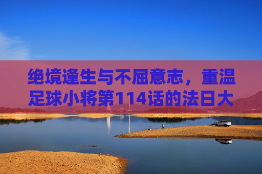 绝境逢生与不屈意志，重温足球小将第114话的法日大战