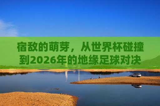 宿敌的萌芽，从世界杯碰撞到2026年的地缘足球对决