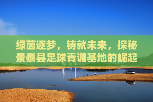 绿茵逐梦,铸就未来,探秘景泰县足球青训基地的崛起之路