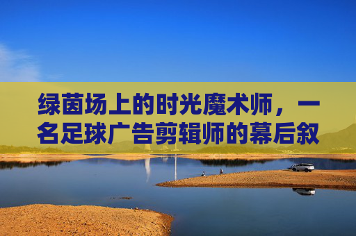 绿茵场上的时光魔术师,一名足球广告剪辑师的幕后叙事