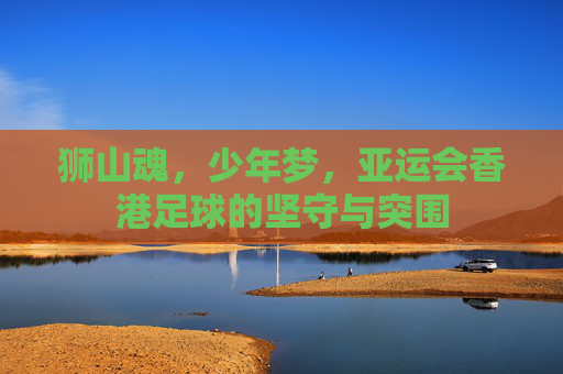 狮山魂,少年梦,亚运会香港足球的坚守与突围