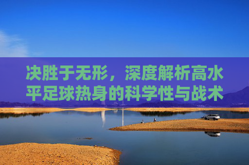 决胜于无形,深度解析高水平足球热身的科学性与战术意义