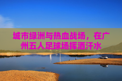 城市绿洲与热血战场，在广州五人足球场挥洒汗水