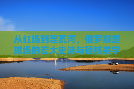 从红场到涅瓦河,俄罗斯足球场的宏大史诗与硬核美学