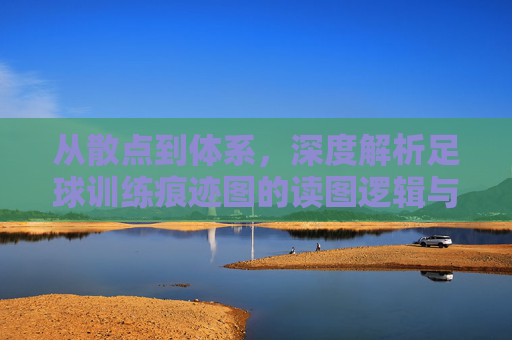从散点到体系,深度解析足球训练痕迹图的读图逻辑与实战价值