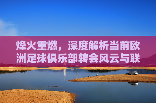 烽火重燃,深度解析当前欧洲足球俱乐部转会风云与联赛格局