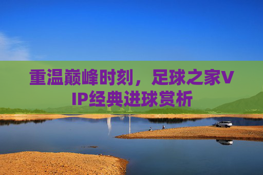 重温巅峰时刻,足球之家VIP经典进球赏析