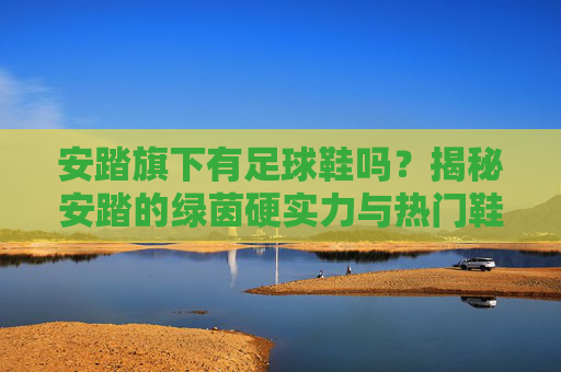 安踏旗下有足球鞋吗？揭秘安踏的绿茵硬实力与热门鞋款