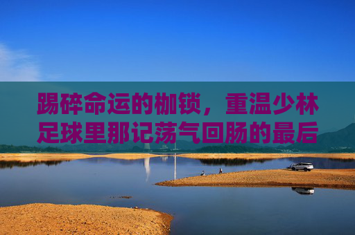 踢碎命运的枷锁,重温少林足球里那记荡气回肠的最后一球