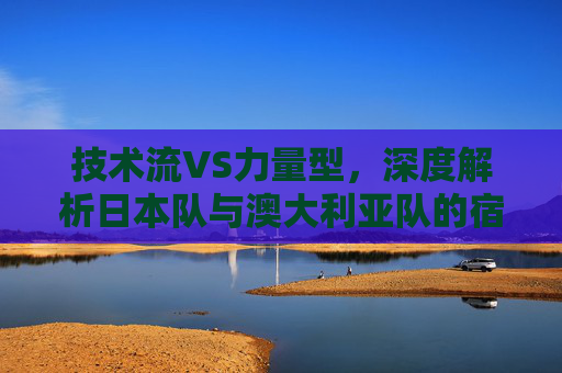 技术流VS力量型,深度解析日本队与澳大利亚队的宿命对决