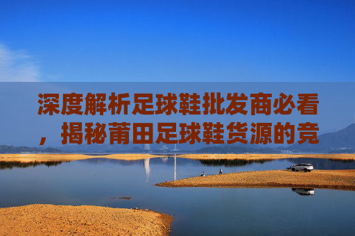 深度解析足球鞋批发商必看，揭秘莆田足球鞋货源的竞争优势与品质升级