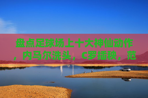 盘点足球场上十大神仙动作，内马尔洗头，C罗插秧，范志毅杀疯了