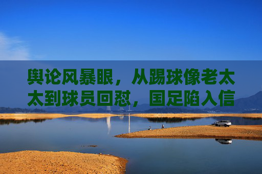 舆论风暴眼,从踢球像老太太到球员回怼,国足陷入信任危机的困局