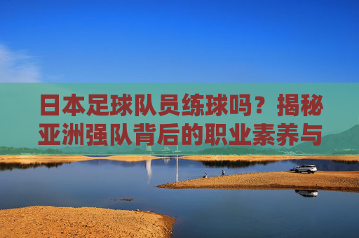 日本足球队员练球吗？揭秘亚洲强队背后的职业素养与魔鬼训练