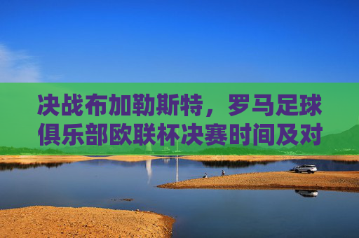 决战布加勒斯特，罗马足球俱乐部欧联杯决赛时间及对手全解析