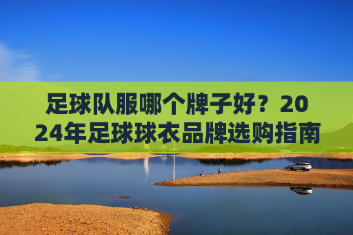 足球队服哪个牌子好？2024年足球球衣品牌选购指南