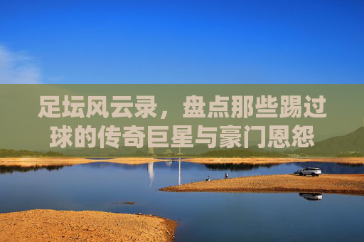 足坛风云录,盘点那些踢过球的传奇巨星与豪门恩怨