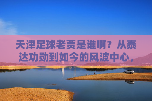 天津足球老贾是谁啊？从泰达功勋到如今的风波中心，他到底经历了什么？