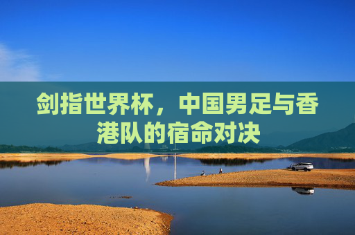剑指世界杯,中国男足与香港队的宿命对决