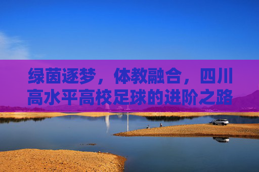 绿茵逐梦，体教融合，四川高水平高校足球的进阶之路