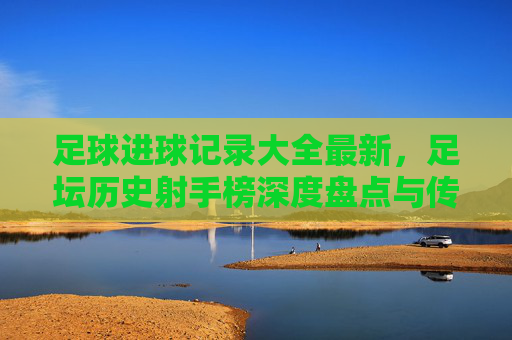 足球进球记录大全最新，足坛历史射手榜深度盘点与传奇回顾