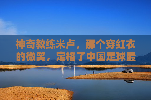 神奇教练米卢,那个穿红衣的微笑,定格了中国足球最难忘的夏天