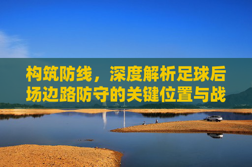 构筑防线，深度解析足球后场边路防守的关键位置与战术细节
