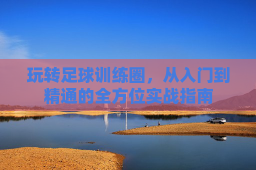 玩转足球训练圈，从入门到精通的全方位实战指南