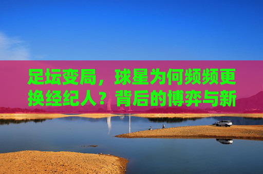 足坛变局，球星为何频频更换经纪人？背后的博弈与新生