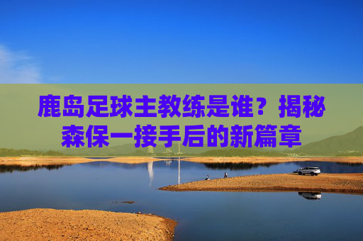 鹿岛足球主教练是谁？揭秘森保一接手后的新篇章