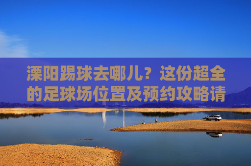 溧阳踢球去哪儿？这份超全的足球场位置及预约攻略请收好！