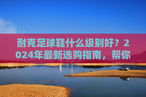 耐克足球鞋什么级别好？2024年最新选购指南，帮你找到最合适的战靴