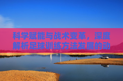 科学赋能与战术变革,深度解析足球训练方法发展的动因