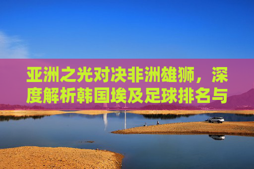 亚洲之光对决非洲雄狮,深度解析韩国埃及足球排名与实力对比