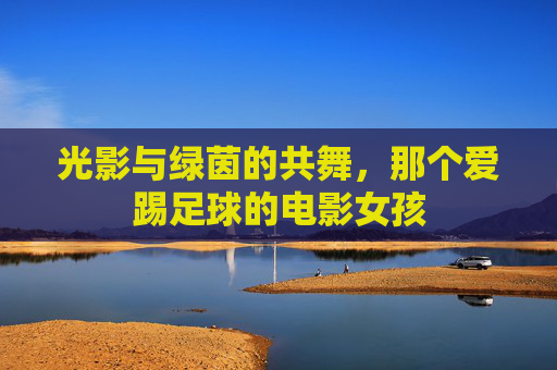 光影与绿茵的共舞,那个爱踢足球的电影女孩