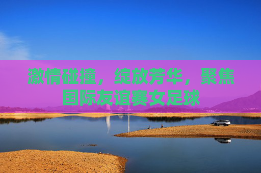 激情碰撞,绽放芳华,聚焦国际友谊赛女足球