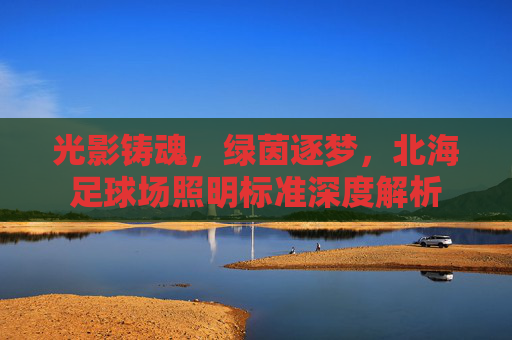 光影铸魂，绿茵逐梦，北海足球场照明标准深度解析