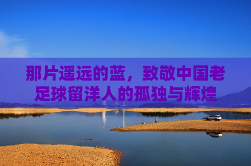 那片遥远的蓝，致敬中国老足球留洋人的孤独与辉煌