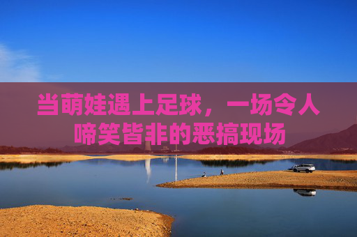 当萌娃遇上足球,一场令人啼笑皆非的恶搞现场