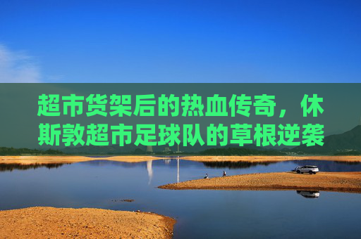 超市货架后的热血传奇，休斯敦超市足球队的草根逆袭