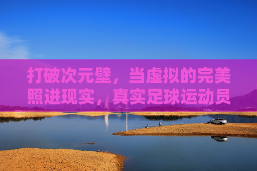 打破次元壁,当虚拟的完美照进现实,真实足球运动员究竟有多壮观?
