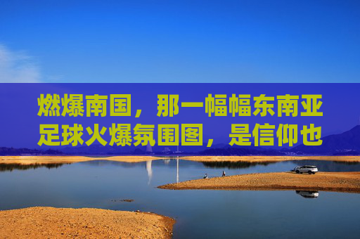 燃爆南国，那一幅幅东南亚足球火爆氛围图，是信仰也是狂欢