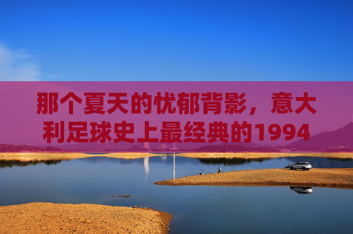 那个夏天的忧郁背影，意大利足球史上最经典的1994世界杯决赛