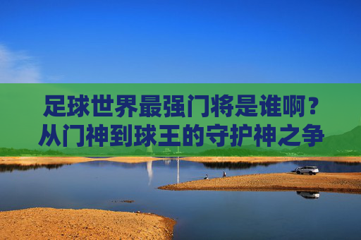足球世界最强门将是谁啊?从门神到球王的守护神之争