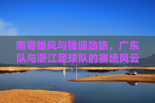 南粤雄风与钱塘劲旅,广东队与浙江足球队的赛场风云与体育精神